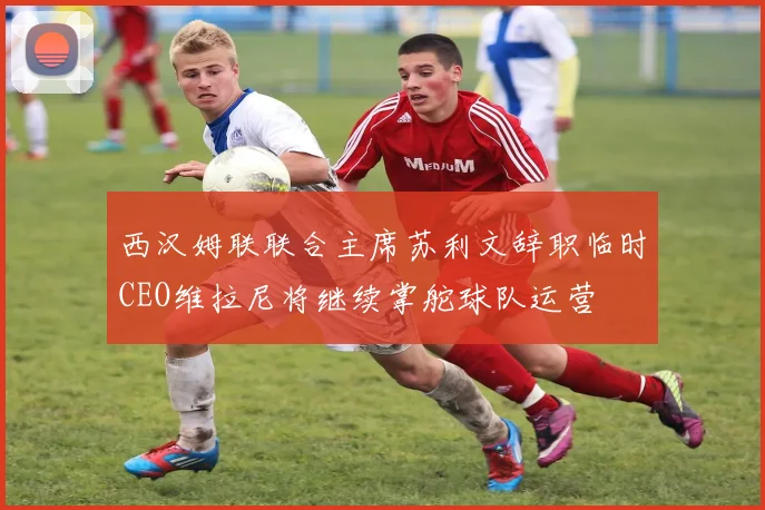 西汉姆联联合主席苏利文辞职临时CEO维拉尼将继续掌舵球队运营