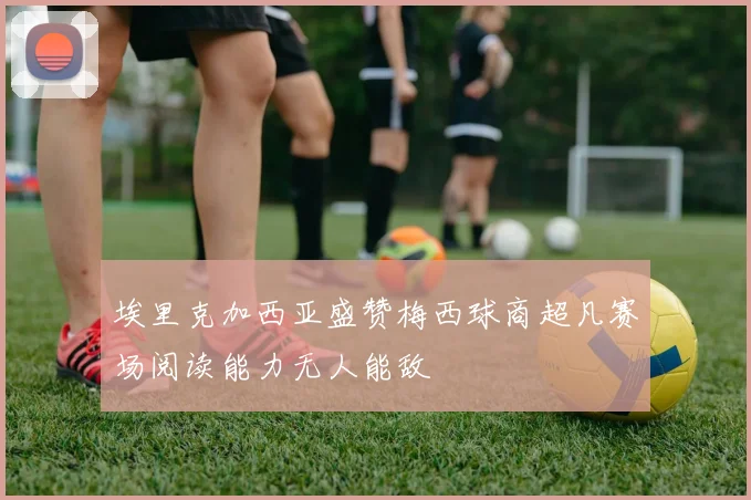 埃里克加西亚盛赞梅西球商超凡赛场阅读能力无人能敌