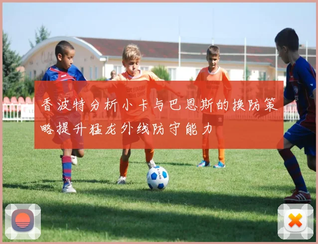 香波特分析小卡与巴恩斯的换防策略提升猛龙外线防守能力
