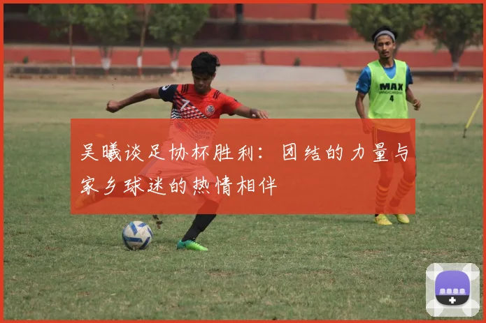 吴曦谈足协杯胜利：团结的力量与家乡球迷的热情相伴