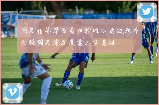 国足借鉴摩洛哥经验难以奏效韩乔生强调足球发展需扎实基础