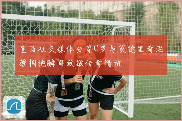 皇马社交媒体分享C罗与莫德里奇温馨拥抱瞬间致敬传奇情谊