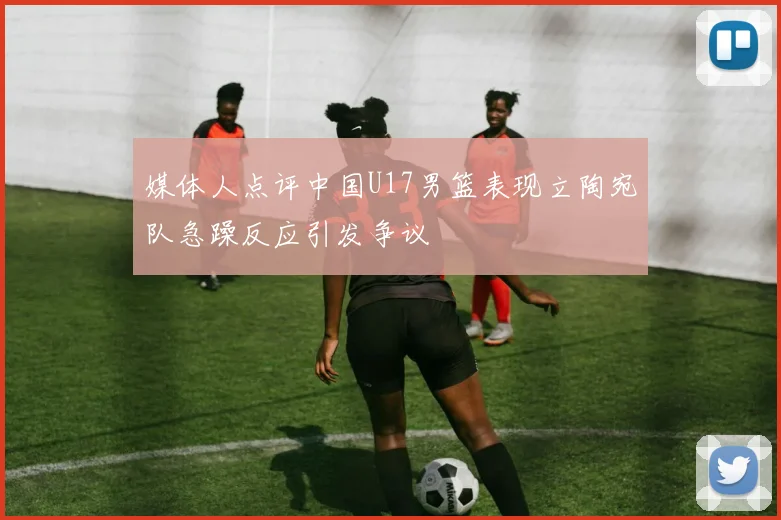 媒体人点评中国U17男篮表现立陶宛队急躁反应引发争议