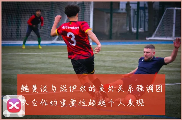 鲍曼谈与诺伊尔的良好关系强调团队合作的重要性超越个人表现