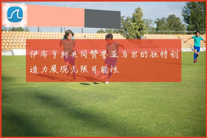 伊布亨利共同赞誉亚马尔的独特创造力展现无限可能性