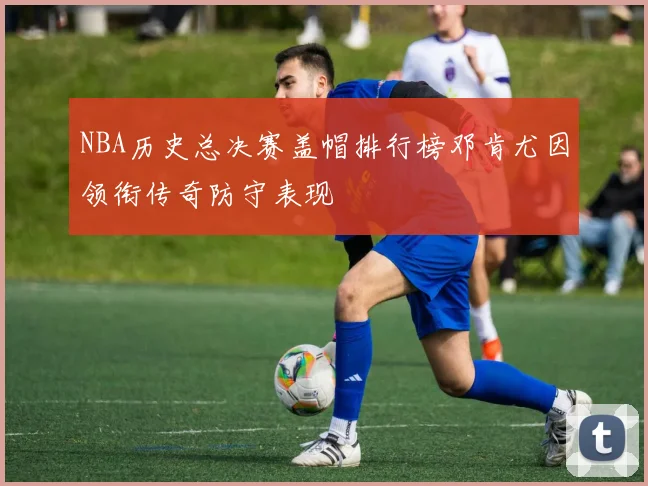 NBA历史总决赛盖帽排行榜邓肯尤因领衔传奇防守表现