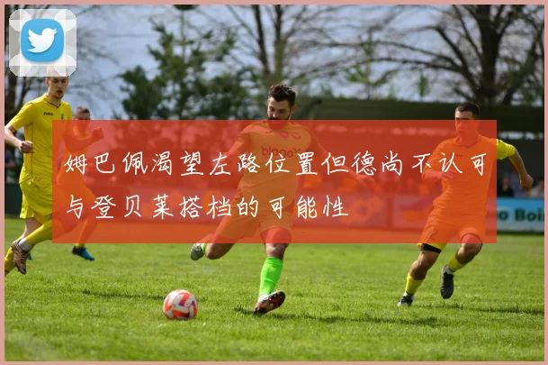 姆巴佩渴望左路位置但德尚不认可与登贝莱搭档的可能性